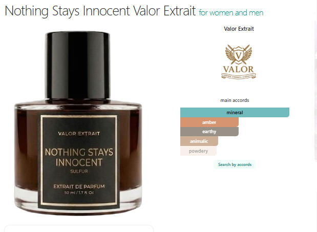 VALOR - NOTHING STAYS INNOCENT Nothing Stays Innocent by VALOR Extrait is an extrait de parfum built around an earthy, mineral composition. It opens with earthy notes, develops into a heart of mineral notes and sulphur, and settles into an amber base, suggesting a dark and textured scen
